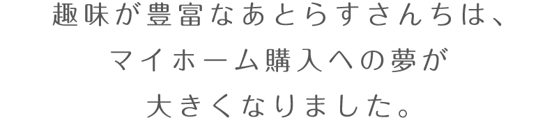 趣味が豊富なあとらすさんちは、マイホーム購入への夢が大きくなりました。